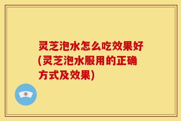 灵芝泡水怎么吃效果好(灵芝泡水服用的正确方式及效果) 灵芝泡水怎么吃效果好(灵芝泡水服用的正确方式及效果)