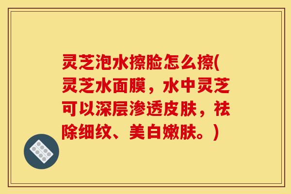 灵芝泡水擦脸怎么擦(灵芝水面膜,水中灵芝可以深层渗透,祛除细纹、美白嫩肤。) 灵芝泡水擦脸怎么擦(灵芝水面膜,水中灵芝可以深层渗透,祛除细纹、美白嫩肤。)