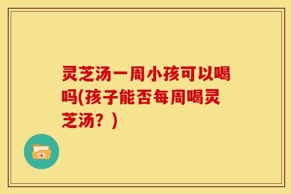 灵芝汤一周小孩可以喝吗(孩子能否每周喝灵芝汤?) 灵芝汤一周小孩可以喝吗(孩子能否每周喝灵芝汤?)