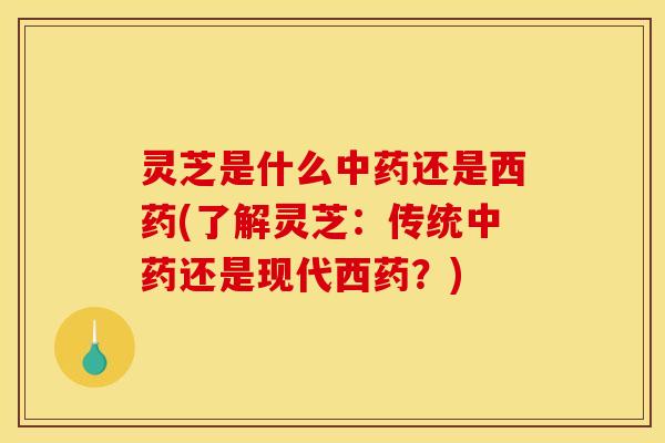 灵芝是什么中药还是西药(了解灵芝：传统中药还是现代西药？)