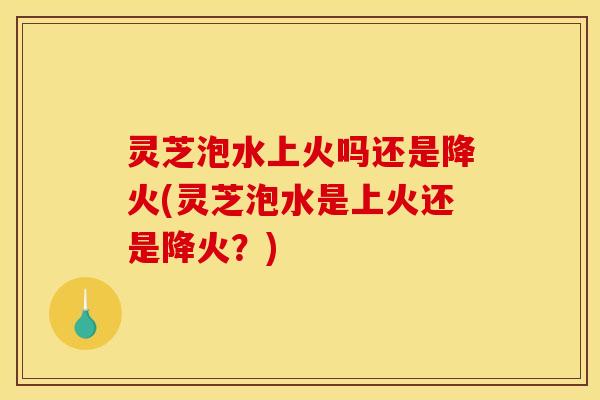 灵芝泡水上火吗还是降火(灵芝泡水是上火还是降火?) 灵芝泡水上火吗还是降火(灵芝泡水是上火还是降火?)