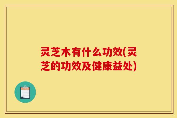 灵芝木有什么功效(灵芝的功效及健康益处) 灵芝木有什么功效(灵芝的功效及健康益处)