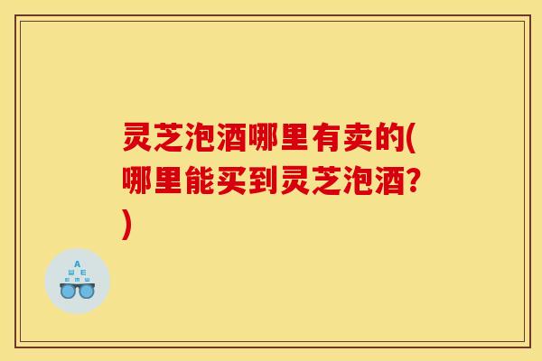 灵芝泡酒哪里有卖的(哪里能买到灵芝泡酒?) 灵芝泡酒哪里有卖的(哪里能买到灵芝泡酒?)