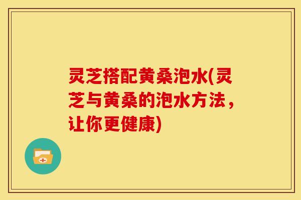 灵芝搭配黄桑泡水(灵芝与黄桑的泡水方法,让你更健康) 灵芝搭配黄桑泡水(灵芝与黄桑的泡水方法,让你更健康)