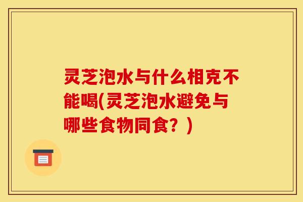 灵芝泡水与什么相克不能喝(灵芝泡水避免与哪些食物同食？)
