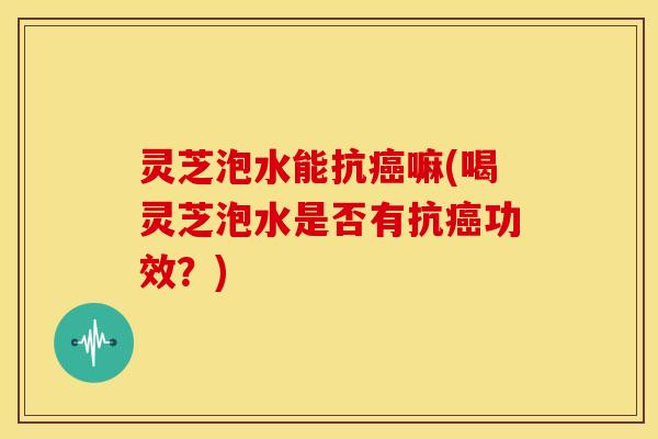 灵芝泡水能抗嘛(喝灵芝泡水是否有抗功效？)