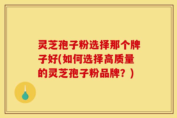 灵芝孢子粉选择那个牌子好(如何选择高质量的灵芝孢子粉品牌？)
