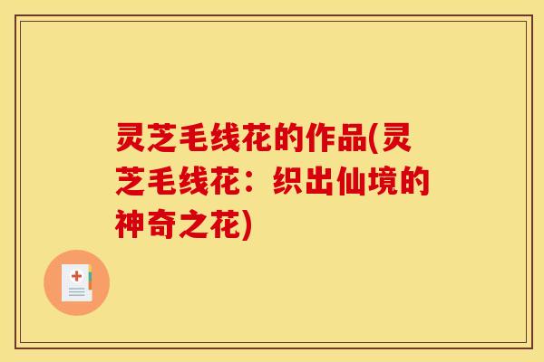 灵芝毛线花的作品(灵芝毛线花:织出仙境的神奇之花) 灵芝毛线花的作品(灵芝毛线花:织出仙境的神奇之花)