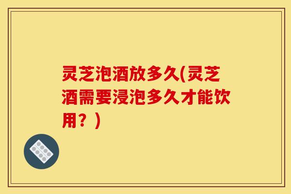 灵芝泡酒放多久(灵芝酒需要浸泡多久才能饮用？)