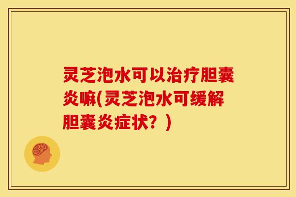 灵芝泡水可以胆囊炎嘛(灵芝泡水可缓解胆囊状?) 灵芝泡水可以胆囊炎嘛(灵芝泡水可缓解胆囊状?)
