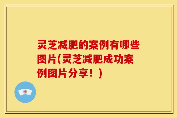 灵芝减肥的案例有哪些图片(灵芝减肥成功案例图片分享！)