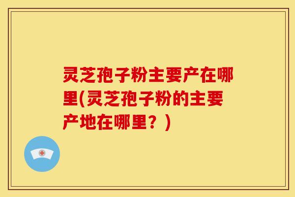 灵芝孢子粉主要产在哪里(灵芝孢子粉的主要产地在哪里？)