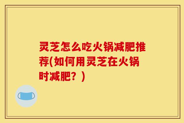 灵芝怎么吃火锅推荐(如何用灵芝在火锅时?) 灵芝怎么吃火锅推荐(如何用灵芝在火锅时?)