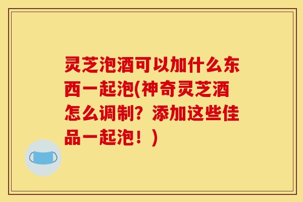 灵芝泡酒可以加什么东西一起泡(神奇灵芝酒怎么调制？添加这些佳品一起泡！)