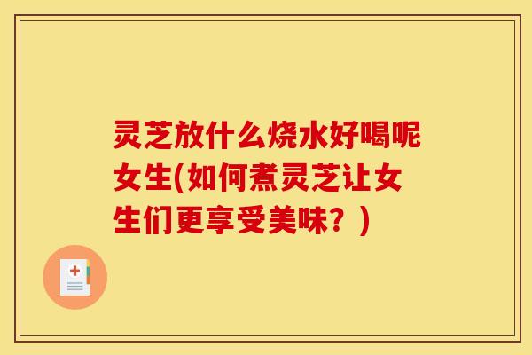灵芝放什么烧水好喝呢女生(如何煮灵芝让女生们更享受美味?) 灵芝放什么烧水好喝呢女生(如何煮灵芝让女生们更享受美味?)