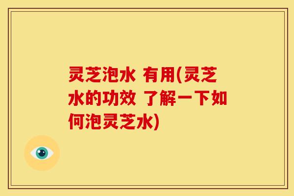 灵芝泡水 有用(灵芝水的功效 了解一下如何泡灵芝水)