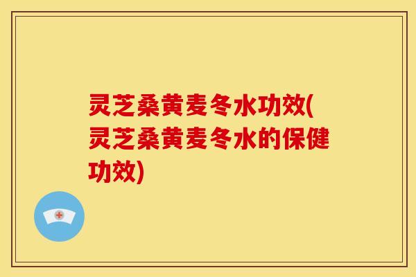 灵芝桑黄麦冬水功效(灵芝桑黄麦冬水的保健功效)
