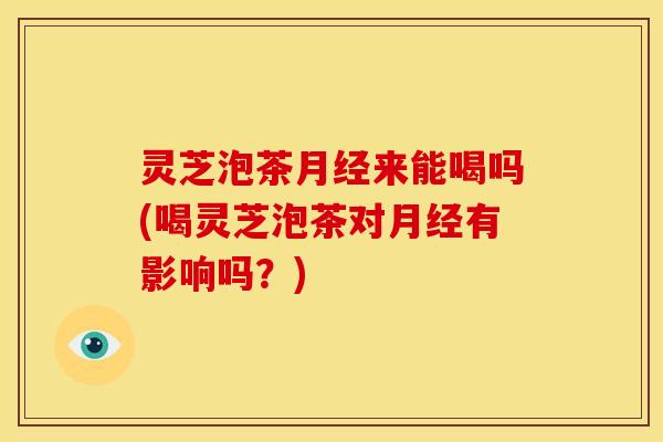 灵芝泡茶来能喝吗(喝灵芝泡茶对有影响吗?) 灵芝泡茶来能喝吗(喝灵芝泡茶对有影响吗?)
