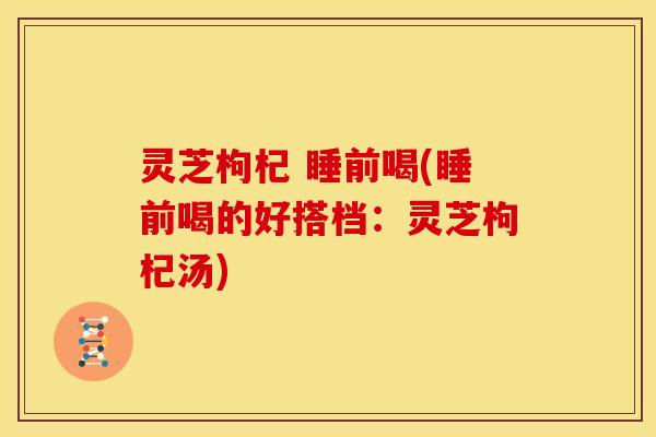灵芝枸杞 睡前喝(睡前喝的好搭档:灵芝枸杞汤) 灵芝枸杞 睡前喝(睡前喝的好搭档:灵芝枸杞汤)