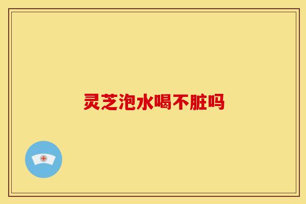 灵芝泡水喝不脏吗