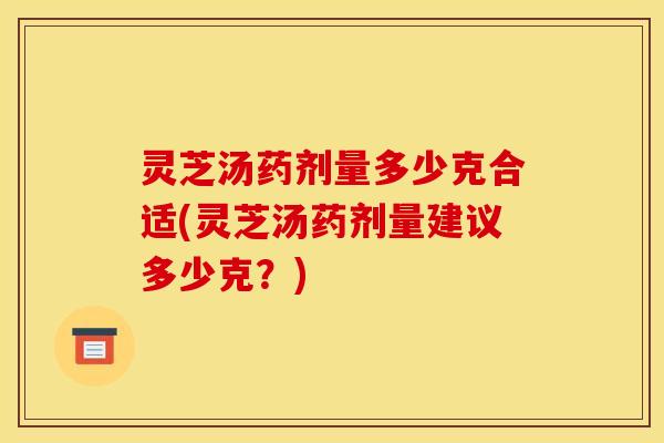 灵芝汤药剂量多少克合适(灵芝汤药剂量建议多少克？)