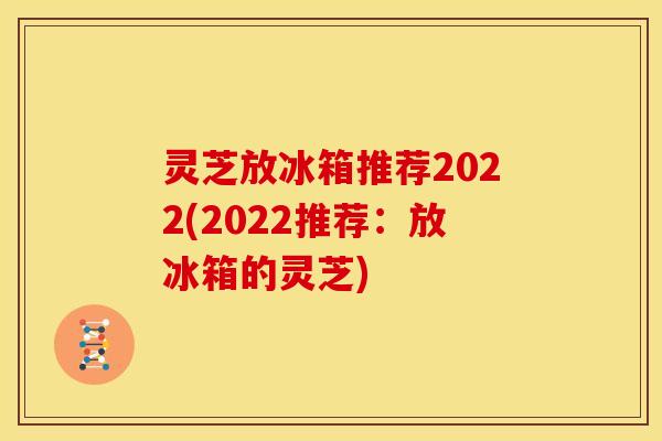 灵芝放冰箱推荐2022(2022推荐：放冰箱的灵芝)