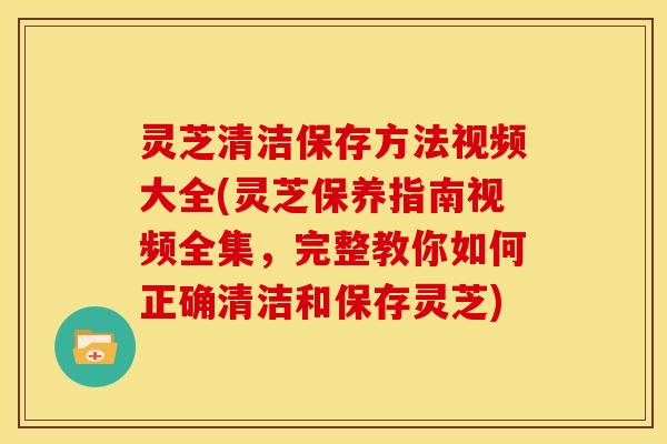 灵芝清洁保存方法视频大全(灵芝保养指南视频全集，完整教你如何正确清洁和保存灵芝)