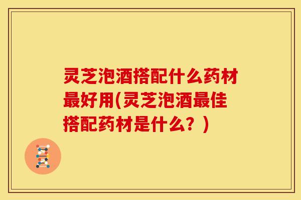 灵芝泡酒搭配什么药材最好用(灵芝泡酒最佳搭配药材是什么？)