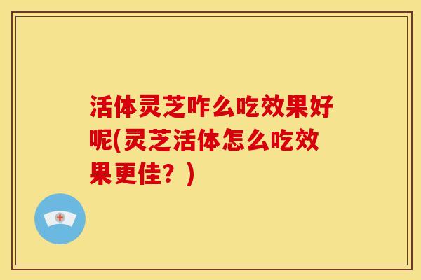 活体灵芝咋么吃效果好呢(灵芝活体怎么吃效果更佳?) 活体灵芝咋么吃效果好呢(灵芝活体怎么吃效果更佳?)