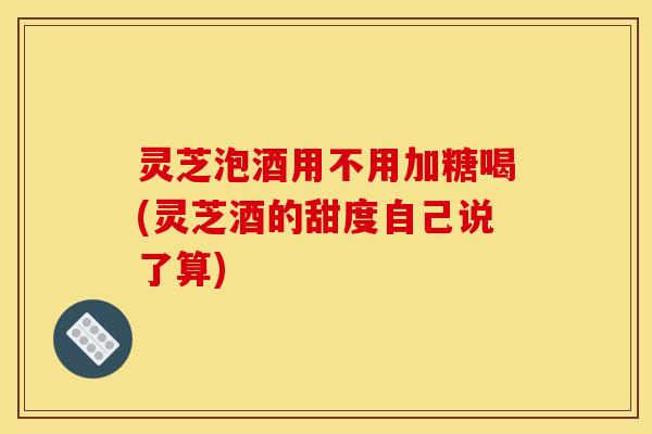 灵芝泡酒用不用加糖喝(灵芝酒的甜度自己说了算) 灵芝泡酒用不用加糖喝(灵芝酒的甜度自己说了算)