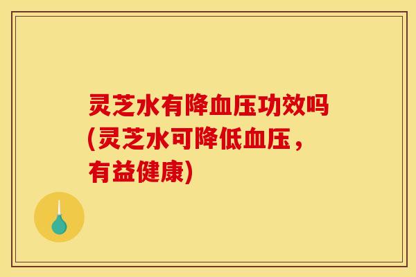 灵芝水有降功效吗(灵芝水可降低,有益健康) 灵芝水有降功效吗(灵芝水可降低,有益健康)