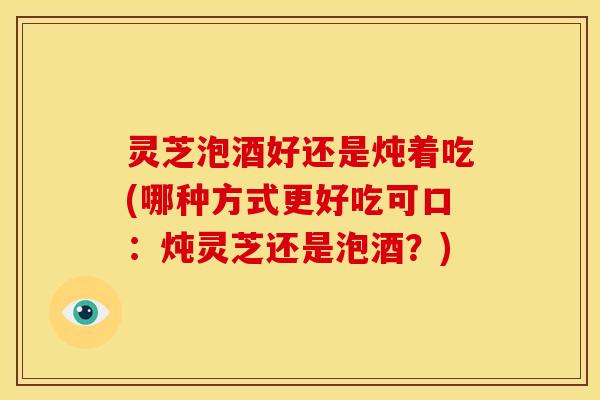 灵芝泡酒好还是炖着吃(哪种方式更好吃可口:炖灵芝还是泡酒?) 灵芝泡酒好还是炖着吃(哪种方式更好吃可口:炖灵芝还是泡酒?)