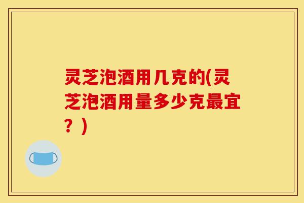 灵芝泡酒用几克的(灵芝泡酒用量多少克最宜？)