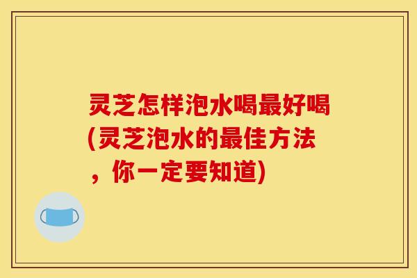 灵芝怎样泡水喝最好喝(灵芝泡水的最佳方法，你一定要知道)