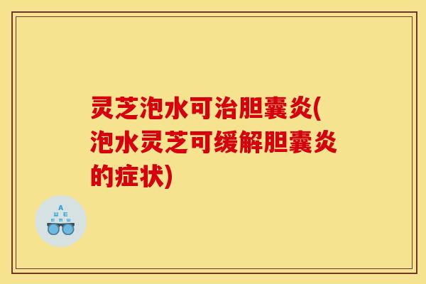 灵芝泡水可治胆囊炎(泡水灵芝可缓解胆囊炎的症状)