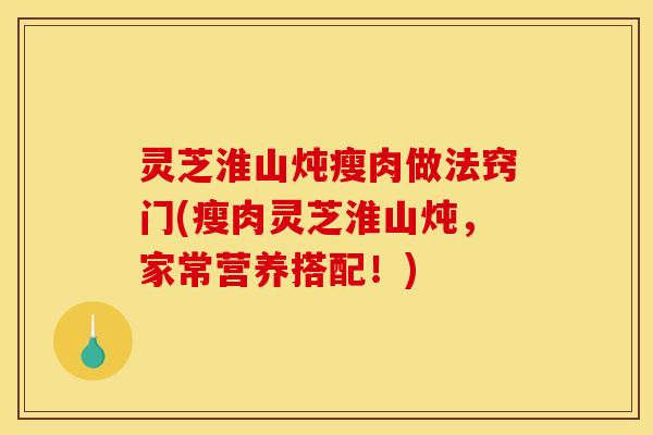 灵芝淮山炖瘦肉做法窍门(瘦肉灵芝淮山炖,家常营养搭配!) 灵芝淮山炖瘦肉做法窍门(瘦肉灵芝淮山炖,家常营养搭配!)