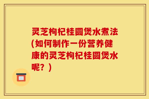 灵芝枸杞桂圆煲水煮法(如何制作一份营养健康的灵芝枸杞桂圆煲水呢?) 灵芝枸杞桂圆煲水煮法(如何制作一份营养健康的灵芝枸杞桂圆煲水呢?)
