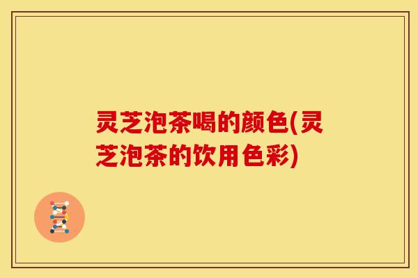 灵芝泡茶喝的颜色(灵芝泡茶的饮用色彩) 灵芝泡茶喝的颜色(灵芝泡茶的饮用色彩)