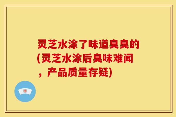 灵芝水涂了味道臭臭的(灵芝水涂后臭味难闻，产品质量存疑)