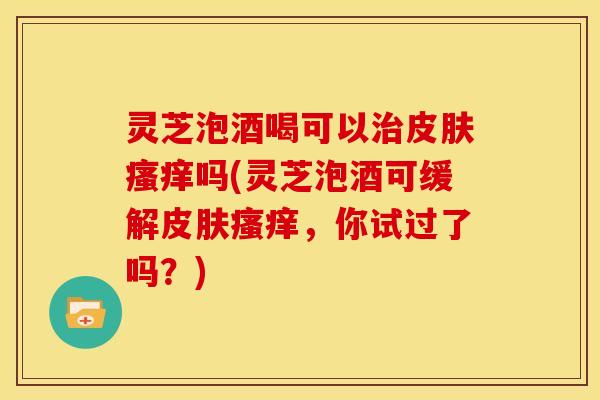 灵芝泡酒喝可以治皮肤瘙痒吗(灵芝泡酒可缓解皮肤瘙痒，你试过了吗？)