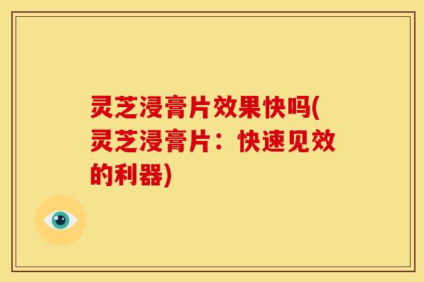 灵芝浸膏片效果快吗(灵芝浸膏片：快速见效的利器)