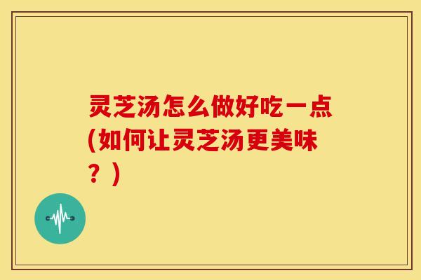 灵芝汤怎么做好吃一点(如何让灵芝汤更美味?) 灵芝汤怎么做好吃一点(如何让灵芝汤更美味?)