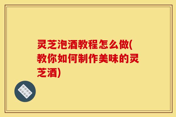 灵芝泡酒教程怎么做(教你如何制作美味的灵芝酒)