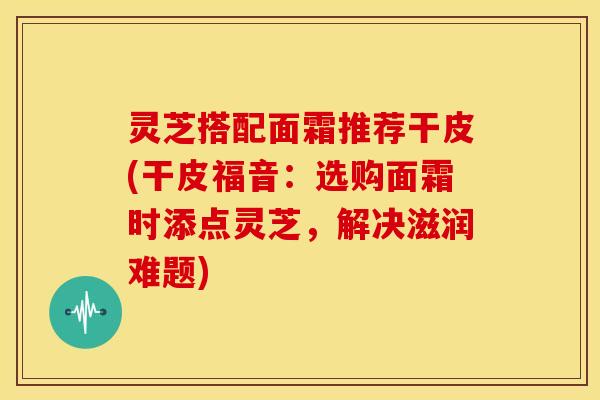 灵芝搭配面霜推荐干皮(干皮福音:选购面霜时添点灵芝,解决滋润难题) 灵芝搭配面霜推荐干皮(干皮福音:选购面霜时添点灵芝,解决滋润难题)