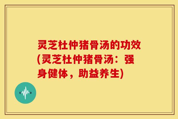 灵芝杜仲猪骨汤的功效(灵芝杜仲猪骨汤:强身健体,助益养生) 灵芝杜仲猪骨汤的功效(灵芝杜仲猪骨汤:强身健体,助益养生)