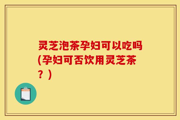 灵芝泡茶孕妇可以吃吗(孕妇可否饮用灵芝茶？)