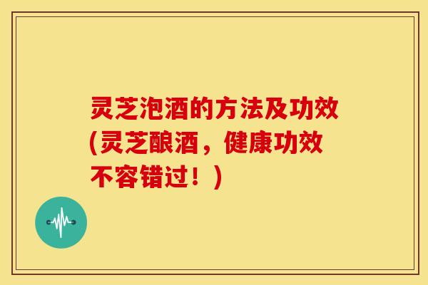 灵芝泡酒的方法及功效(灵芝酿酒，健康功效不容错过！)