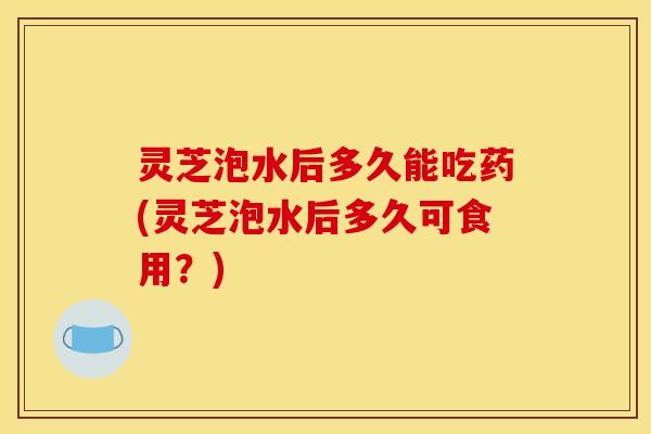 灵芝泡水后多久能吃药(灵芝泡水后多久可食用？)