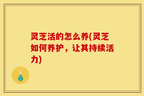灵芝活的怎么养(灵芝如何养护,让其持续活力) 灵芝活的怎么养(灵芝如何养护,让其持续活力)