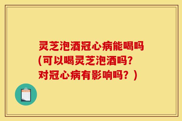 灵芝泡酒能喝吗(可以喝灵芝泡酒吗?对有影响吗?) 灵芝泡酒能喝吗(可以喝灵芝泡酒吗?对有影响吗?)